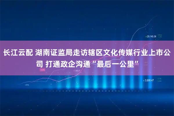 长江云配 湖南证监局走访辖区文化传媒行业上市公司 打通政企沟通“最后一公里”