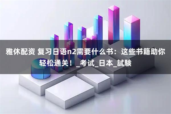 雅休配资 复习日语n2需要什么书:这些书籍助你轻松通关!_考试_日本_試験