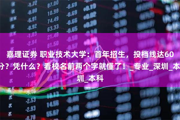 嘉理证券 职业技术大学:首年招生,投档线达600分?凭什么?看校名前两个字就懂了!_专业_深圳_本科