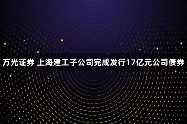 万光证券 上海建工子公司完成发行17亿元公司债券