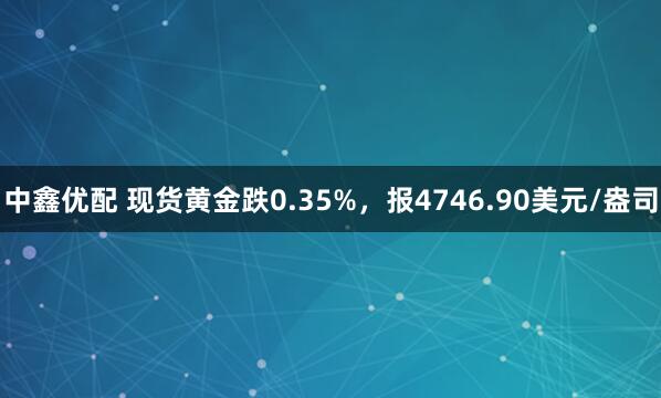 中鑫优配 现货黄金跌0.35%，报4746.90美元/盎司