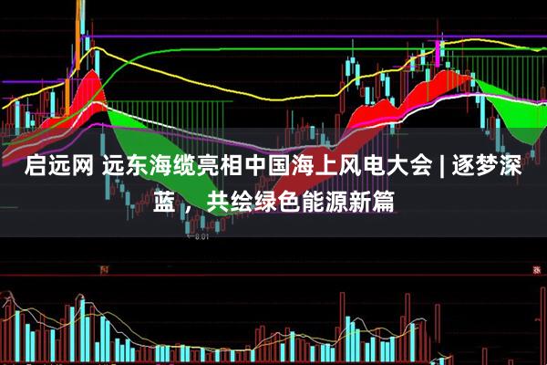 启远网 远东海缆亮相中国海上风电大会 | 逐梦深蓝 ，共绘绿色能源新篇
