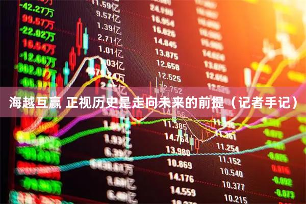 海越互赢 正视历史是走向未来的前提（记者手记）