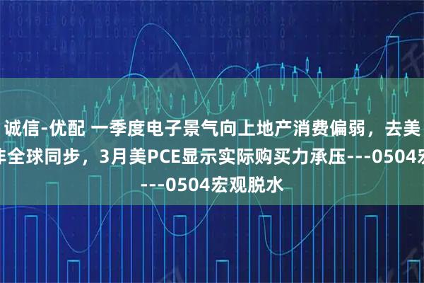 诚信-优配 一季度电子景气向上地产消费偏弱，去美元储备非全球同步，3月美PCE显示实际购买力承压---0504宏观脱水