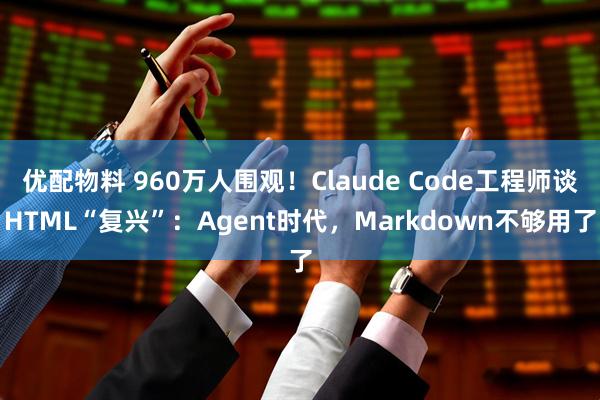 优配物料 960万人围观！Claude Code工程师谈HTML“复兴”：Agent时代，Markdown不够用了