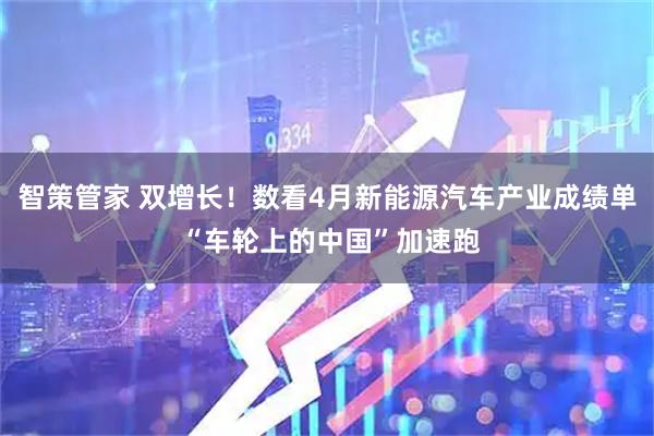 智策管家 双增长！数看4月新能源汽车产业成绩单 “车轮上的中国”加速跑