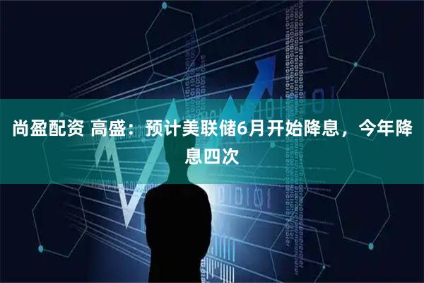 尚盈配资 高盛：预计美联储6月开始降息，今年降息四次