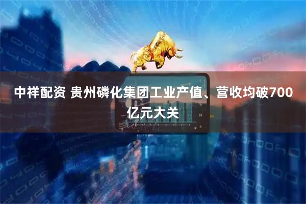 中祥配资 贵州磷化集团工业产值、营收均破700亿元大关