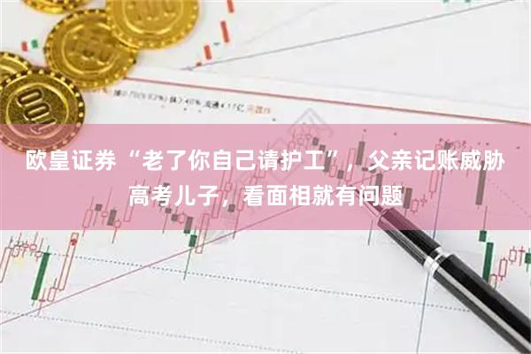 欧皇证券 “老了你自己请护工”,父亲记账威胁高考儿子,看面相就有问题