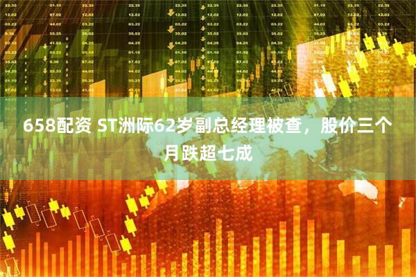 658配资 ST洲际62岁副总经理被查，股价三个月跌超七成