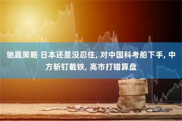 驰赢策略 日本还是没忍住, 对中国科考船下手, 中方斩钉截铁, 高市打错算盘