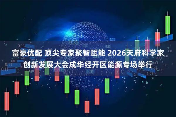 富豪优配 顶尖专家聚智赋能 2026天府科学家创新发展大会成华经开区能源专场举行