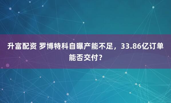 升富配资 罗博特科自曝产能不足，33.86亿订单能否交付？