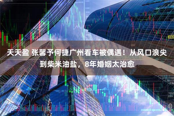 天天盈 张馨予何捷广州看车被偶遇!从风口浪尖到柴米油盐,8年婚姻太治愈