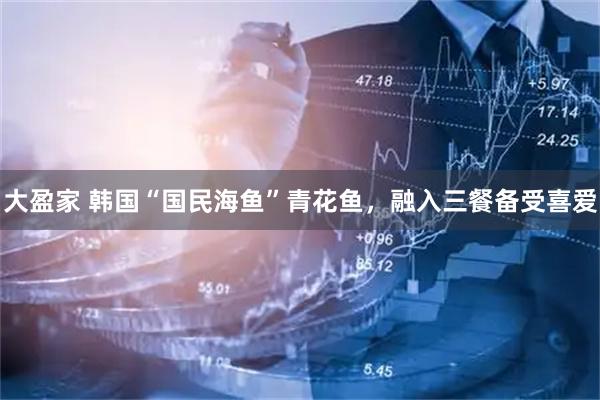大盈家 韩国“国民海鱼”青花鱼，融入三餐备受喜爱